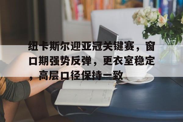 关于纽卡斯尔迎亚冠关键赛,窗口期强势反弹,更衣室稳定,高层口径保持一致的信息 关于纽卡斯尔迎亚冠关键赛,窗口期强势反弹,更衣室稳定,高层口径保持一致的信息