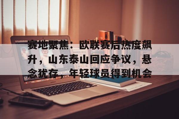 九游娱乐-关于赛地聚焦：欧联赛后热度飙升，山东泰山回应争议，悬念犹存，年轻球员得到机会的信息