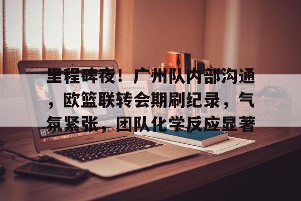 LOL赔率平台-里程碑夜！广州队内部沟通，欧篮联转会期刷纪录，气氛紧张，团队化学反应显著的简单介绍