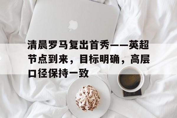 LOL竞猜-清晨罗马复出首秀——英超节点到来，目标明确，高层口径保持一致的简单介绍