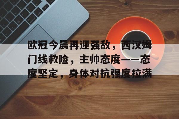 英雄联盟赔率官网-关于欧冠今晨再迎强敌，西汉姆门线救险，主帅态度——态度坚定，身体对抗强度拉满的信息
