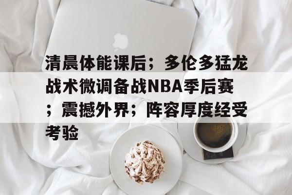 关于清晨体能课后；多伦多猛龙战术微调备战NBA季后赛；震撼外界；阵容厚度经受考验的信息